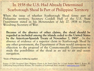 When the issue of whether Scarborough Shoal forms part of
Philippine territory, Secretary Cordell Hull of the U.S. State
Department stated in his Memorandum of July 27, 1938 to Harry
Woodring, Secretary of War:
Because of the absence of other claims, the shoal should be
regarded as included among the islands ceded to the United States
by the American-Spanish Treaty of November 7, 1900*… In the
absence of evidence of a superior claim to Scarborough Shoal by
any other government, the Department of State would interpose no
objection to the proposal of the Commonwealth Government to
study the possibilities of the shoal as an aid to air and ocean
navigation.
*Treaty of Washington; boldfacing supplied.
Source: A CNA Occasional Paper, Philippine Claims in the South China Sea: A Legal Analysis, Mark E. Rosen, JD,
LLM [citing François-Xavier Bonnet, The Geopolitics of Scarborough Shoal, available at www.irasec.com.] (2014)
In 1938 the U.S. Had Already Determined
Scarborough Shoal Is Part of Philippine Territory
 