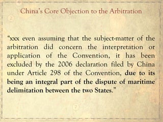 “xxx even assuming that the subject-matter of the
arbitration did concern the interpretation or
application of the Convention, it has been
excluded by the 2006 declaration filed by China
under Article 298 of the Convention, due to its
being an integral part of the dispute of maritime
delimitation between the two States.”
China’s Core Objection to the Arbitration	
  
 