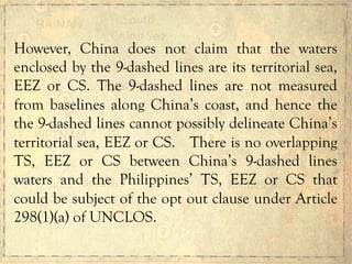 However, China does not claim that the waters
enclosed by the 9-dashed lines are its territorial sea,
EEZ or CS. The 9-dashed lines are not measured
from baselines along China’s coast, and hence the
the 9-dashed lines cannot possibly delineate China’s
territorial sea, EEZ or CS. There is no overlapping
TS, EEZ or CS between China’s 9-dashed lines
waters and the Philippines’ TS, EEZ or CS that
could be subject of the opt out clause under Article
298(1)(a) of UNCLOS.
 