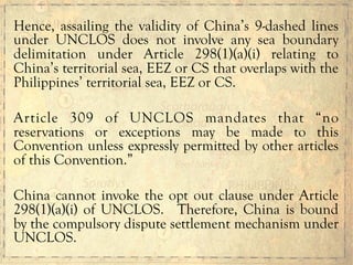 Hence, assailing the validity of China’s 9-dashed lines
under UNCLOS does not involve any sea boundary
delimitation under Article 298(1)(a)(i) relating to
China’s territorial sea, EEZ or CS that overlaps with the
Philippines’ territorial sea, EEZ or CS.
Article 309 of UNCLOS mandates that “no
reservations or exceptions may be made to this
Convention unless expressly permitted by other articles
of this Convention.”
China cannot invoke the opt out clause under Article
298(1)(a)(i) of UNCLOS. Therefore, China is bound
by the compulsory dispute settlement mechanism under
UNCLOS.
 