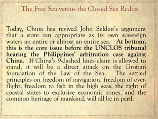 Today, China has revived John Selden’s argument
that a state can appropriate as its own sovereign
waters an entire or almost an entire sea. At bottom,
this is the core issue before the UNCLOS tribunal
hearing the Philippines’ arbitration case against
China. If China’s 9-dashed lines claim is allowed to
stand, it will be a direct attack on the Grotian
foundation of the Law of the Sea. The settled
principles on freedom of navigation, freedom of over-
flight, freedom to fish in the high seas, the right of
coastal states to exclusive economic zones, and the
common heritage of mankind, will all be in peril.
The Free Sea versus the Closed Sea Redux
 