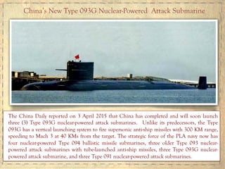 China’s New Type 093G Nuclear-Powered Attack Submarine
The China Daily reported on 3 April 2015 that China has completed and will soon launch
three (3) Type 093G nuclear-powered attack submarines. Unlike its predecessors, the Type
093G has a vertical launching system to fire supersonic anti-ship missiles with 300 KM range,
speeding to Mach 3 at 40 KMs from the target. The strategic force of the PLA navy now has
four nuclear-powered Type 094 ballistic missile submarines, three older Type 093 nuclear-
powered attack submarines with tube-launched anti-ship missiles, three Type 093G nuclear-
powered attack submarine, and three Type 091 nuclear-powered attack submarines.
 