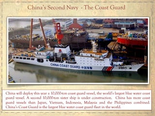 China’s Second Navy - The Coast Guard
China will deploy this year a 10,000-ton coast guard vessel, the world’s largest blue water coast
guard vessel. A second 10,000-ton sister ship is under construction. China has more coast
guard vessels than Japan, Vietnam, Indonesia, Malaysia and the Philippines combined.
China’s Coast Guard is the largest blue water coast guard fleet in the world.
 