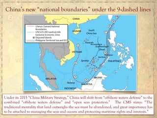 China’s new “national boundaries” under the 9-dashed lines
Under its 2015 “China Military Strategy,” China will shift from “offshore waters defense” to the
combined “offshore waters defense” and “open seas protection.” The CMS states: “The
traditional mentality that land outweighs the sea must be abandoned, and great importance has
to be attached to managing the seas and oceans and protecting maritime rights and interests.”
 