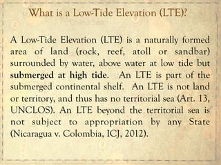 A Low-Tide Elevation (LTE) is a naturally formed
area of land (rock, reef, atoll or sandbar)
surrounded by water, above water at low tide but
submerged at high tide. An LTE is part of the
submerged continental shelf. An LTE is not land
or territory, and thus has no territorial sea (Art. 13,
UNCLOS). An LTE beyond the territorial sea is
not subject to appropriation by any State
(Nicaragua v. Colombia, ICJ, 2012).
What is a Low-Tide Elevation (LTE)?
 
