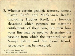 3. Whether certain geologic features, namely
Gaven Reef* and McKennan Reef**
(including Hughes Reef), are low-tide
elevations which generate no maritime
entitlements of their own, but their low-
water line may be used to determine the
baseline from which the territorial sea of
Namyit Island and Sin Cowe Island,
respectively, may be measured.
*	
  	
  	
  	
  6.3 NM from Namyit Island
**	
  	
  3.5 NM from Sin Cowe Island
 