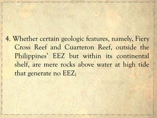 4. Whether certain geologic features, namely, Fiery
Cross Reef and Cuarteron Reef, outside the
Philippines’ EEZ but within its continental
shelf, are mere rocks above water at high tide
that generate no EEZ;
 