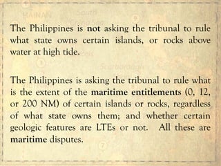 The Philippines is not asking the tribunal to rule
what state owns certain islands, or rocks above
water at high tide.
The Philippines is asking the tribunal to rule what
is the extent of the maritime entitlements (0, 12,
or 200 NM) of certain islands or rocks, regardless
of what state owns them; and whether certain
geologic features are LTEs or not. All these are
maritime disputes.
 