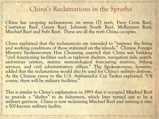 China has on-going reclamations on seven (7) reefs, Fiery Cross Reef,
Cuarteron Reef, Gaven Reef, Johnson South Reef, McKennan Reef,
Mischief Reef and Subi Reef. These are all the reefs China occupies.
China explained that the reclamations are intended to “improve the living
and working conditions of those stationed on the islands.” Chinese Foreign
Ministry Spokeswoman Hua Chunying asserted that China was building
“civil functioning facilities such as typhoon shelters, navigation aids, search-
and-rescue centers, marine meteorological forecasting stations, fishing
services, and civil administration offices.” The Spokeswoman, however,
added that the reclamations would also be used for China's military defense.
As the Chinese envoy to the U.S. Ambassador Cui Tankai explained, “Of
course, there will be military facilities.”
This is similar to China’s explanation in 1995 that it occupied Mischief Reef
to provide a “shelter” to its fishermen, which later turned out to be a
military garrison. China is now reclaiming Mischief Reef and turning it into
a 500-hectare military facility.
China’s Reclamations in the Spratlys
 