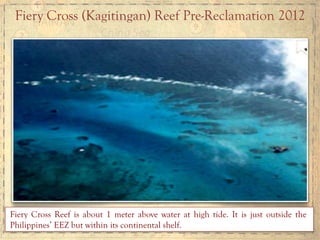 Fiery Cross (Kagitingan) Reef Pre-Reclamation 2012	
  
Fiery Cross Reef is about 1 meter above water at high tide. It is just outside the
Philippines’ EEZ but within its continental shelf.
 