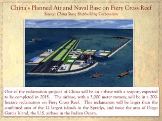 China’s Planned Air and Naval Base on Fiery Cross Reef
Source: China State Shipbuilding Corporation
One of the reclamation projects of China will be an airbase with a seaport, expected
to be completed in 2015. The airbase, with a 3,000 meter runway, will be in a 200-
hectare reclamation on Fiery Cross Reef. This reclamation will be larger than the
combined area of the 12 largest islands in the Spratlys, and twice the area of Diego
Garcia Island, the U.S. airbase in the Indian Ocean.
 