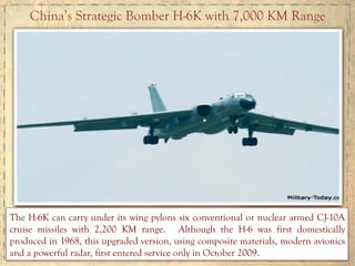 China’s Strategic Bomber H-6K with 7,000 KM Range
The H-6K can carry under its wing pylons six conventional or nuclear armed CJ-10A
cruise missiles with 2,200 KM range. Although the H-6 was first domestically
produced in 1968, this upgraded version, using composite materials, modern avionics
and a powerful radar, first entered service only in October 2009.
 