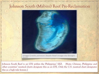 Johnson South (Mabini) Reef Pre-Reclamation
Johnson South Reef is an LTE within the Philippines’ EEZ. [Note: Chinese, Philippine and
other countries’ nautical charts designate this as an LTE. Only the U.S. nautical chart designates
this as a high tide feature.]
 