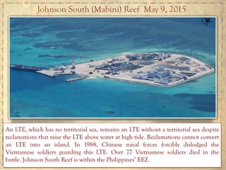 Johnson South (Mabini) Reef May 9, 2015
An LTE, which has no territorial sea, remains an LTE without a territorial sea despite
reclamations that raise the LTE above water at high tide. Reclamations cannot convert
an LTE into an island. In 1988, Chinese naval forces forcibly dislodged the
Vietnamese soldiers guarding this LTE. Over 77 Vietnamese soldiers died in the
battle. Johnson South Reef is within the Philippines’ EEZ.
 