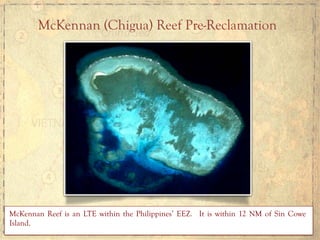 McKennan (Chigua) Reef Pre-Reclamation
McKennan Reef is an LTE within the Philippines’ EEZ. It is within 12 NM of Sin Cowe
Island.
 