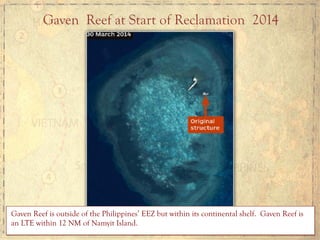 Gaven Reef at Start of Reclamation 2014
Gaven Reef is outside of the Philippines’ EEZ but within its continental shelf. Gaven Reef is
an LTE within 12 NM of Namyit Island.
 