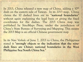 In 2013, China released a new map of China, adding a 10th
dash on the eastern side of Taiwan. In its 2013 map, China
claims the 10 dashed lines are its “national boundaries”
without again explaining the legal basis or giving the fixed
coordinates for the dashes. The 2013 China map was
published by SinoMaps Press, under the jurisdiction of
China’s State Bureau of Surveying and Mapping. This means
the 2013 Map is an official Chinese government map.
In its Note Verbale of June 7, 2013 to China, the Philippines
stated it "strongly objects to the indication that the nine-
dash lines are China's national boundaries in the West
Philippine Sea/South China Sea.”
 