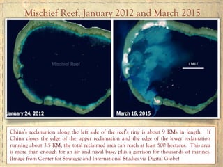 China’s reclamation along the left side of the reef’s ring is about 9 KMs in length. If
China closes the edge of the upper reclamation and the edge of the lower reclamation
running about 3.5 KM, the total reclaimed area can reach at least 500 hectares. This area
is more than enough for an air and naval base, plus a garrison for thousands of marines.
(Image from Center for Strategic and International Studies via Digital Globe)
Mischief Reef, January 2012 and March 2015
 
