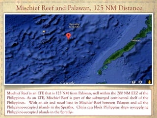 Mischief Reef is an LTE that is 125 NM from Palawan, well within the 200 NM EEZ of the
Philippines. As an LTE, Mischief Reef is part of the submerged continental shelf of the
Philippines. With an air and naval base in Mischief Reef between Palawan and all the
Philippine-occupied islands in the Spratlys, China can block Philippine ships re-supplying
Philippine-occupied islands in the Spratlys.
Mischief Reef and Palawan, 125 NM Distance
 