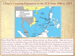 China’s Creeping Expansion in the SCS from 1946 to 2015
Before World War II, China’s southernmost defense perimeter was Hainan Island. Right after the war,
China took over the Amphitrite Group of the Paracels after the departure of the Japanese, moving China’s
defense perimeter southward. In 1974, China forcibly dislodged the South Vietnamese from the Crescent
Group of the Paracels, expanding China’s defense perimeter further south. In 1988, China forcibly evicted
Vietnam from Johnson South Reef, moving China’s southernmost defense perimeter to the Spratlys. In
1995, China seized Mischief Reef from the Philippines, just 125 NM from Palawan. In 2012, China seized
Scarborough Shoal from the Philippines, just 124 NM from Luzon. In 2014-15, China started reclaiming
rocks and submerged areas in the Spratlys to build air and naval bases.
 