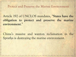 Protect and Preserve the Marine Environment
Article 192 of UNCLOS mandates, “States have the
obligation to protect and preserve the marine
environment.”
China’s massive and wanton reclamation in the
Spratlys is destroying the marine environment.
 