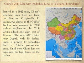 Printed in a 1947 map, China’s
9-dashed lines have no fixed
coordinates. Originally 11
dashes, two dashes in the Gulf of
Tonkin were removed in 1950
without explanation. In 2013,
China added one dash east of
Taiwan. The new 2013 China
map (right), with 10 dashed
lines, is printed by SinoMaps
Press, a Chinese government
press. Until now, China has not
explained the legal basis for the
dashes.
China’s 2013 Map with 10-dashed Lines as “National Boundaries”
 