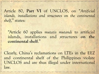 Article 80, Part VI of UNCLOS, on “Artificial
islands, installations and structures on the continental
shelf,” states:
“Article 60 applies mutatis mutandi to artificial
islands, installations and structures on the
continental shelf.”
Clearly, China’s reclamations on LTEs in the EEZ
and continental shelf of the Philippines violate
UNCLOS and are thus illegal under international
law.
 