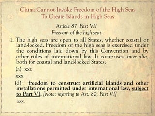 Article 87, Part VII
Freedom of the high seas
1. The high seas are open to all States, whether coastal or
land-locked. Freedom of the high seas is exercised under
the conditions laid down by this Convention and by
other rules of international law. It comprises, inter alia,
both for coastal and land-locked States:
(a) xxx
xxx
(d) freedom to construct artificial islands and other
installations permitted under international law, subject
to Part VI; [Note: referring to Art. 80, Part VI]
xxx.
China Cannot Invoke Freedom of the High Seas
To Create Islands in High Seas
 