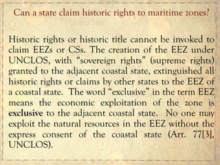 Historic rights or historic title cannot be invoked to
claim EEZs or CSs. The creation of the EEZ under
UNCLOS, with “sovereign rights” (supreme rights)
granted to the adjacent coastal state, extinguished all
historic rights or claims by other states to the EEZ of
a coastal state. The word “exclusive” in the term EEZ
means the economic exploitation of the zone is
exclusive to the adjacent coastal state. No one may
exploit the natural resources in the EEZ without the
express consent of the coastal state (Art. 77[3],
UNCLOS).
Can a state claim historic rights to maritime zones?
 