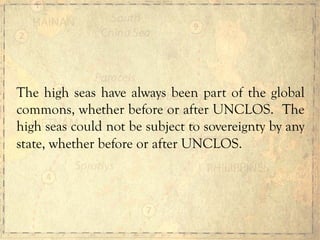 The high seas have always been part of the global
commons, whether before or after UNCLOS. The
high seas could not be subject to sovereignty by any
state, whether before or after UNCLOS.
 