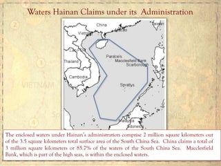 Waters Hainan Claims under its Administration
The enclosed waters under Hainan’s administration comprise 2 million square kilometers out
of the 3.5 square kilometers total surface area of the South China Sea. China claims a total of
3 million square kilometers or 85.7% of the waters of the South China Sea. Macclesfield
Bank, which is part of the high seas, is within the enclosed waters.
 
