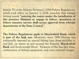 Article 35 of the Hainan Province’s 2014 Fishery Regulations,
which took effect on January 1, 2014, mandate that foreign
fishing vessels “entering the waters under the jurisdiction of
this province (Hainan) to engage in fishery operations or
fishery resource surveys shall secure approval from relevant
departments of the State Council.”
The Fishery Regulations apply to Macclesfield Bank, which
is part of the high seas. Moreover, since 1999 Hainan has
unilaterally imposed an annual fishing ban, from mid-May to
end July, on waters in and around the Paracels, Macclesfield
Bank and Scarborough Shoal. Violators of the ban face fines,
confiscation of fishing equipment, and even criminal charges.
 