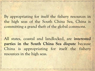 By appropriating for itself the fishery resources in
the high seas of the South China Sea, China is
committing a grand theft of the global commons.
All states, coastal and landlocked, are interested
parties in the South China Sea dispute because
China is appropriating for itself the fishery
resources in the high seas.
 