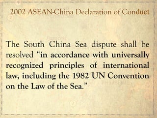 2002 ASEAN-China Declaration of Conduct
The South China Sea dispute shall be
resolved “in accordance with universally
recognized principles of international
law, including the 1982 UN Convention
on the Law of the Sea.”
 