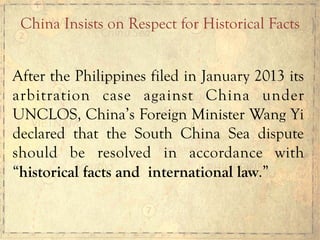 After the Philippines filed in January 2013 its
arbitration case against China under
UNCLOS, China’s Foreign Minister Wang Yi
declared that the South China Sea dispute
should be resolved in accordance with
“historical facts and international law.”
China Insists on Respect for Historical Facts
 