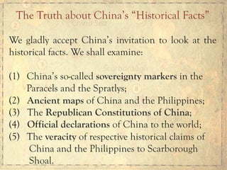 We gladly accept China’s invitation to look at the
historical facts. We shall examine:
(1)  China’s so-called sovereignty markers in the
Paracels and the Spratlys;
(2) Ancient maps of China and the Philippines;
(3) The Republican Constitutions of China;
(4) Official declarations of China to the world;
(5)  The veracity of respective historical claims of
China and the Philippines to Scarborough
Shoal.
The Truth about China’s “Historical Facts”
 
