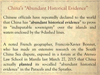 Chinese officials have repeatedly declared to the world
that China has “abundant historical evidence” to prove
its “indisputable sovereignty” over the islands and
waters enclosed by the 9-dashed lines.
A noted French geographer, Francois-Xavier Bonnet,
who has made an extensive research on the South
China Sea dispute, exposed in a forum at the Ateneo
Law School in Manila last March 27, 2015 that China
actually planted its so-called “abundant historical
evidence” in the Paracels and the Spratlys.
China’s “Abundant Historical Evidence”
 