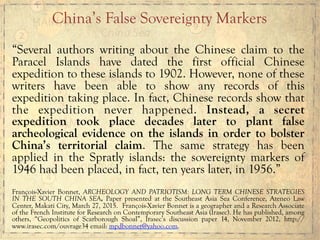 “Several authors writing about the Chinese claim to the
Paracel Islands have dated the first official Chinese
expedition to these islands to 1902. However, none of these
writers have been able to show any records of this
expedition taking place. In fact, Chinese records show that
the expedition never happened. Instead, a secret
expedition took place decades later to plant false
archeological evidence on the islands in order to bolster
China’s territorial claim. The same strategy has been
applied in the Spratly islands: the sovereignty markers of
1946 had been placed, in fact, ten years later, in 1956.”
François-Xavier Bonnet, ARCHEOLOGY AND PATRIOTISM: LONG TERM CHINESE STRATEGIES
IN THE SOUTH CHINA SEA, Paper presented at the Southeast Asia Sea Conference, Ateneo Law
Center, Makati City, March 27, 2015. François-Xavier Bonnet is a geographer and a Research Associate
of the French Institute for Research on Contemporary Southeast Asia (Irasec). He has published, among
others, “Geopolitics of Scarborough Shoal”, Irasec’s discussion paper 14, November 2012, http://
www.irasec.com/ouvrage34 email: mpdbonnet@yahoo.com.
China’s False Sovereignty Markers
 