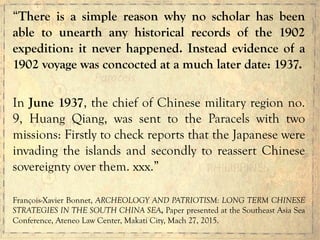 “There is a simple reason why no scholar has been
able to unearth any historical records of the 1902
expedition: it never happened. Instead evidence of a
1902 voyage was concocted at a much later date: 1937.
In June 1937, the chief of Chinese military region no.
9, Huang Qiang, was sent to the Paracels with two
missions: Firstly to check reports that the Japanese were
invading the islands and secondly to reassert Chinese
sovereignty over them. xxx.”
François-Xavier Bonnet, ARCHEOLOGY AND PATRIOTISM: LONG TERM CHINESE
STRATEGIES IN THE SOUTH CHINA SEA, Paper presented at the Southeast Asia Sea
Conference, Ateneo Law Center, Makati City, Mach 27, 2015.
	
  
	
  
	
  
 