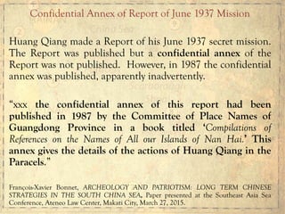 Confidential Annex of Report of June 1937 Mission
Huang Qiang made a Report of his June 1937 secret mission.
The Report was published but a confidential annex of the
Report was not published. However, in 1987 the confidential
annex was published, apparently inadvertently.
“xxx the confidential annex of this report had been
published in 1987 by the Committee of Place Names of
Guangdong Province in a book titled ‘Compilations of
References on the Names of All our Islands of Nan Hai.’ This
annex gives the details of the actions of Huang Qiang in the
Paracels.”
François-Xavier Bonnet, ARCHEOLOGY AND PATRIOTISM: LONG TERM CHINESE
STRATEGIES IN THE SOUTH CHINA SEA, Paper presented at the Southeast Asia Sea
Conference, Ateneo Law Center, Makati City, March 27, 2015.
 