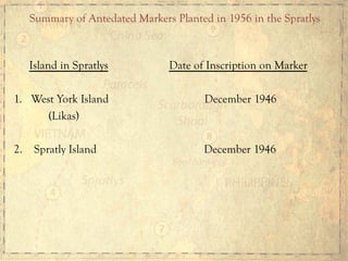 Island in Spratlys Date of Inscription on Marker
1.  West York Island December 1946
(Likas)
2. Spratly Island December 1946
Summary of Antedated Markers Planted in 1956 in the Spratlys	
  
 