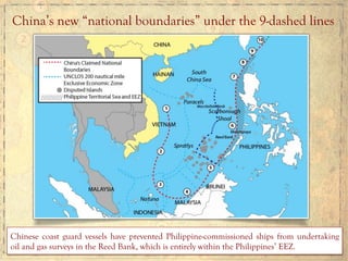 China’s new “national boundaries” under the 9-dashed lines
Chinese coast guard vessels have prevented Philippine-commissioned ships from undertaking
oil and gas surveys in the Reed Bank, which is entirely within the Philippines’ EEZ.
 