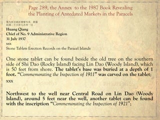 第九区行政区督察专员 黄强
民国二十六年七月卅一日
Huang Qiang
Chief of No. 9 Administrative Region
31 July 1937
xxx
Stone Tablets Erection Records on the Paracel Islands
One stone tablet can be found beside the old tree on the southern
side of Shi Dao (Rocky Island) facing Lin Dao (Woody Island), which
is 50 feet from shore. The tablet’s base was buried at a depth of 1
foot. “Commemorating the Inspection of 1911” was carved on the tablet;
xxx
Northwest to the well near Central Road on Lin Dao (Woody
Island), around 5 feet near the well, another tablet can be found
with the inscription “Commemorating the Inspection of 1921”;
Page 289, the Annex to the 1987 Book Revealing
the Planting of Antedated Markers in the Paracels
 
