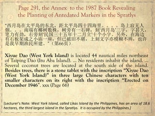 “西月岛在太平岛的东北，距太平岛四十四海里。。。。岛上寂无人
烟。。。南端有椰树数株，树旁有一石碑，刻‘西月岛’三字，字甚大，
笔力有劲，右旁刻‘民国三十五年十二月立’十个小字。另外，在海边
有石板架成之小庙一座，但已破旧不堪，上刻文字亦模糊不辨，也许
是我早期渔民所建。”（第66页）
Xiyue Dao (West York Island) is located 44 nautical miles northeast
of Taiping Dao (Itu Aba Island). … No residents inhabit the island. …
Several coconut trees are located at the south side of the island.
Besides trees, there is a stone tablet with the inscription “Xiyue Dao
(West York Island)” in three large Chinese characters with ten
smaller characters on its right with the inscription “Erected on
December 1946”. xxx (Page 66)
Page 291, the Annex to the 1987 Book Revealing
the Planting of Antedated Markers in the Spratlys
[Lecturer’s	
  Note:	
  West	
  York	
  Island,	
  called	
  Likas	
  Island	
  by	
  the	
  Philippines,	
  has	
  an	
  area	
  of	
  18.6	
  
hectares,	
  the	
  third	
  largest	
  island	
  in	
  the	
  Spratlys.	
  	
  It	
  is	
  occupied	
  by	
  the	
  Philippines.]	
  
 