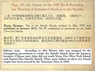 ——见《中国南海诸群岛文献汇编之八》，张振国：《南沙行》，
1957年5月成书，台湾学生书局，1975年1月版。
Zhang Zhenguo. Trip to the Spratly Islands, written in May 1957 and
published in January 1975; The 8th compilation of documents on the South
China Sea Islands.
编者按：据广东省接收南沙群岛专员麦蕴瑜谈，1946年太平舰和中业
舰并没有到西月岛和南威岛。据此两岛石碑可能是1956年台湾省海军
巡视所立。
Editors' note: According to Mai Wenyu who was assigned by the
Guangdong government to retake the Spratly Islands from the Japanese
invaders, Chinese navy ships did not reach Xiyue Dao (West York Island)
and Nanwei Dao (Spratly Island). Thus, stone tablets on these two islands
might have been erected by the Taiwanese Navy in 1956.
Page 291, the Annex to the 1987 Book Revealing
the Planting of Antedated Markers in the Spratlys
 
