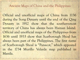 Official and unofficial maps of China from 1136
during the Song Dynasty until the end of the Qing
Dynasty in 1912 show that the southernmost
territory of China has always been Hainan Island.
Official and unofficial maps of the Philippines from
1636 until 1933 show that Scarborough Shoal has
always been part of the Philippines. The first name
of Scarborough Shoal is “Panacot,” which appeared
in the 1734 Murillo Velarde map published in
Manila.
Ancient Maps of China and the Philippines
 