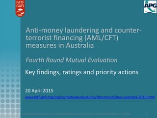 Anti-money laundering and counter-terrorist financing measures in Australia – Mutual Evaluation Report – April 2015 1
Anti-money laundering and counter-
terrorist financing (AML/CFT)
measures in Australia
Fourth Round Mutual Evaluation
Key findings, ratings and priority actions
20 April 2015
www.fatf-gafi.org/topics/mutualevaluations/documents/mer-australia-2015.html
 