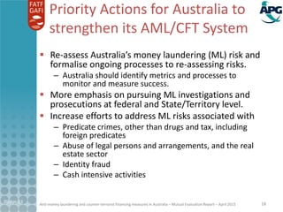 Anti-money laundering and counter-terrorist financing measures in Australia – Mutual Evaluation Report – April 2015
Priority Actions for Australia to
strengthen its AML/CFT System
 Re-assess Australia’s money laundering (ML) risk and
formalise ongoing processes to re-assessing risks.
– Australia should identify metrics and processes to
monitor and measure success.
 More emphasis on pursuing ML investigations and
prosecutions at federal and State/Territory level.
 Increase efforts to address ML risks associated with
– Predicate crimes, other than drugs and tax, including
foreign predicates
– Abuse of legal persons and arrangements, and the real
estate sector
– Identity fraud
– Cash intensive activities
21-Apr-15 18
 