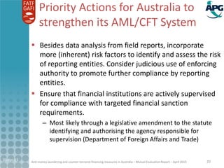 Anti-money laundering and counter-terrorist financing measures in Australia – Mutual Evaluation Report – April 2015
Priority Actions for Australia to
strengthen its AML/CFT System
 Besides data analysis from field reports, incorporate
more (inherent) risk factors to identify and assess the risk
of reporting entities. Consider judicious use of enforcing
authority to promote further compliance by reporting
entities.
 Ensure that financial institutions are actively supervised
for compliance with targeted financial sanction
requirements.
– Most likely through a legislative amendment to the statute
identifying and authorising the agency responsible for
supervision (Department of Foreign Affairs and Trade)
21-Apr-15 20
 