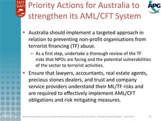 Anti-money laundering and counter-terrorist financing measures in Australia – Mutual Evaluation Report – April 2015
Priority Actions for Australia to
strengthen its AML/CFT System
 Australia should implement a targeted approach in
relation to preventing non-profit organisations from
terrorist financing (TF) abuse.
– As a first step, undertake a thorough review of the TF
risks that NPOs are facing and the potential vulnerabilities
of the sector to terrorist activities.
 Ensure that lawyers, accountants, real estate agents,
precious stones dealers, and trust and company
service providers understand their ML/TF risks and
are required to effectively implement AML/CFT
obligations and risk mitigating measures.
21-Apr-15 21
 